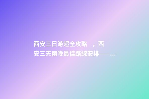 西安三日游超全攻略，西安三天兩晚最佳路線安排——本人親歷分享，看完記得收藏